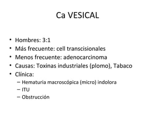 Ca VESICAL Hombres: 3:1 Más frecuente: cell transcisionales Menos frecuente: adenocarcinoma Causas: Toxinas industriales (plomo), Tabaco Clínica: Hematuria macroscópica (micro) indolora ITU Obstrucción 