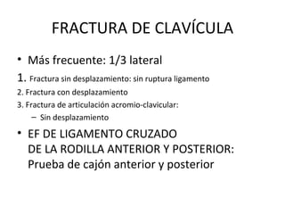 FRACTURA DE CLAVÍCULA Más frecuente: 1/3 lateral 1.  Fractura sin desplazamiento: sin ruptura ligamento 2. Fractura con desplazamiento 3. Fractura de articulación acromio-clavicular: Sin desplazamiento EF DE LIGAMENTO CRUZADO DE LA RODILLA ANTERIOR Y POSTERIOR: Prueba de cajón anterior y posterior 