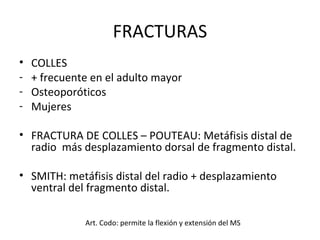 FRACTURAS COLLES + frecuente en el adulto mayor Osteoporóticos Mujeres FRACTURA DE COLLES – POUTEAU: Metáfisis distal de radio  más desplazamiento dorsal de fragmento distal. SMITH: metáfisis distal del radio + desplazamiento ventral del fragmento distal. Art. Codo: permite la flexión y extensión del MS 