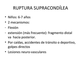 RUPTURA SUPRACONDÍLEA Niños: 6-7 años 2 mecanismos: Flexión extensión (más frecuente): fragmento distal va  hacia posterior. Por caídas, accidentes de tránsito o deportivo, golpes directos Lesiones neuro-vasculares 