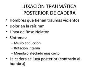 LUXACIÓN TRAUMÁTICA  POSTERIOR DE CADERA Hombres que tienen traumas violentos Dolor en la raíz mm Línea de Rose Nelaton Síntomas: Muslo adducción Rotación interna Miembro afectado más corto La cadera se luxa posterior (contrario al hombro) 