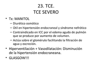 23. TCE. TCE SEVERO Tx: MANITOL Diurético osmótico Útil en hipertensión endocraneal y síndrome nefrótico Contraindicado en ICC por el edema agudo de pulmón que se produce por aumento de volumen. Actúa sobre el glomérulo facilitando la filtración de agua y excreción. Hiperventilación + Vasodilatación: Disminución de la hipertensión endocraneana. GLASGOW!!!  