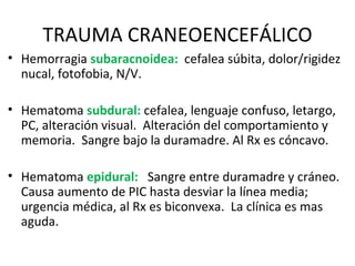 TRAUMA CRANEOENCEFÁLICO Hemorragia  subaracnoidea:   cefalea súbita, dolor/rigidez nucal, fotofobia, N/V. Hematoma  subdural:  cefalea, lenguaje confuso, letargo, PC, alteración visual.  Alteración del comportamiento y memoria.  Sangre bajo la duramadre. Al Rx es cóncavo. Hematoma  epidural:   Sangre entre duramadre y cráneo. Causa aumento de PIC hasta desviar la línea media; urgencia médica, al Rx es biconvexa.  La clínica es mas aguda. 