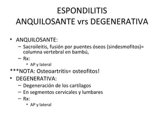 ESPONDILITIS ANQUILOSANTE vrs DEGENERATIVA ANQUILOSANTE: Sacroileitis, fusión por puentes óseos (sindesmofitos)= columna vertebral en bambú,  Rx: AP y lateral ***NOTA: Osteoartritis= osteofitos! DEGENERATIVA: Degeneración de los cartílagos En segmentos cervicales y lumbares Rx: AP y lateral 