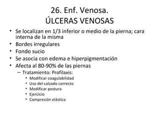 26. Enf. Venosa. ÚLCERAS VENOSAS Se localizan en 1/3 inferior o medio de la pierna; cara interna de la misma Bordes irregulares Fondo sucio Se asocia con edema e hiperpigmentación Afecta al 80-90% de las piernas Tratamiento: Profilaxis: Modificar coagulabilidad Uso del calzado correcto Modificar postura Ejercicio Compresión elástica 