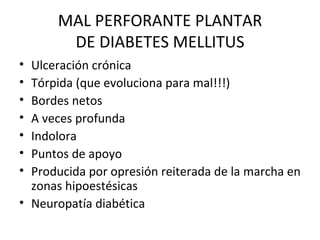 MAL PERFORANTE PLANTAR DE DIABETES MELLITUS Ulceración crónica Tórpida (que evoluciona para mal!!!) Bordes netos A veces profunda Indolora Puntos de apoyo Producida por opresión reiterada de la marcha en zonas hipoestésicas Neuropatía diabética 