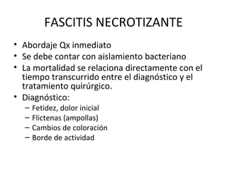 FASCITIS NECROTIZANTE Abordaje Qx inmediato Se debe contar con aislamiento bacteriano La mortalidad se relaciona directamente con el tiempo transcurrido entre el diagnóstico y el tratamiento quirúrgico. Diagnóstico: Fetidez, dolor inicial Flictenas (ampollas) Cambios de coloración Borde de actividad 