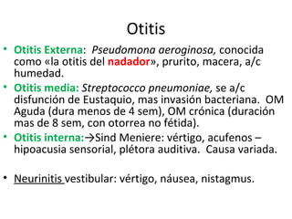 Otitis Otitis Externa :  Pseudomona aeroginosa,  conocida como «la otitis del  nadador », prurito, macera, a/c humedad. Otitis media:   Streptococco pneumoniae,  se a/c disfunción de Eustaquio, mas invasión bacteriana.  OM Aguda (dura menos de 4 sem), OM crónica (duración mas de 8 sem, con otorrea no fétida). Otitis interna: ->Sind Meniere: vértigo, acufenos – hipoacusia sensorial, plétora auditiva.  Causa variada. Neurinitis  vestibular: vértigo, náusea, nistagmus. 