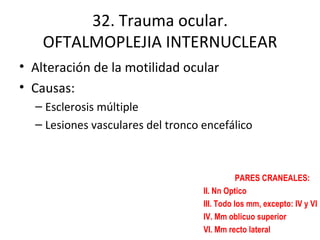 32. Trauma ocular. OFTALMOPLEJIA INTERNUCLEAR Alteración de la motilidad ocular Causas: Esclerosis múltiple Lesiones vasculares del tronco encefálico PARES CRANEALES: II. Nn Optico III. Todo los mm, excepto: IV y VI IV. Mm oblicuo superior VI. Mm recto lateral 