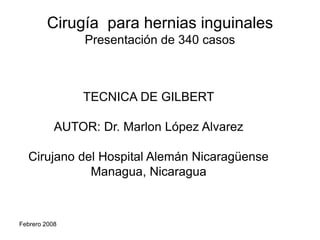 Cirugía para hernias inguinales
Presentación de 340 casos

TECNICA DE GILBERT
AUTOR: Dr. Marlon López Alvarez
Cirujano del Hospital Alemán Nicaragüense
Managua, Nicaragua

Febrero 2008

 