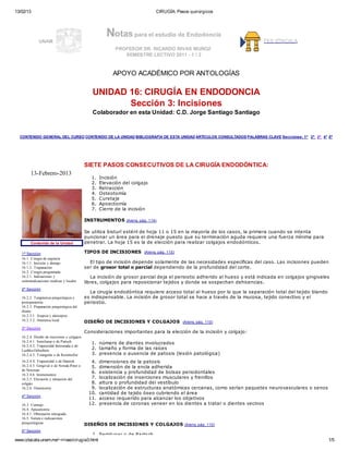 13/02/13 CIRUGÍA: Pasos quirúrgicos
www.iztacala.unam.mx/~rrivas/cirugia3.html 1/5
UNAM
Notas para el estudio de Endodoncia
PROFESOR DR. RICARDO RIVAS MUÑOZ
SEMESTRE LECTIVO 2011 - 1 / 2
FES IZTACALA
APOYO ACADÉMICO POR ANTOLOGÍAS
UNIDAD 16: CIRUGÍA EN ENDODONCIA
Sección 3: Incisiones
Colaborador en esta Unidad: C.D. Jorge Santiago Santiago
CONTENIDO GENERAL DEL CURSO CONTENIDO DE LA UNIDAD BIBLIOGRAFÍA DE ESTA UNIDAD ARTÍCULOS CONSULTADOS PALABRAS CLAVE Secciones: 1ª 2ª 3ª 4ª 5ª
13-Febrero-2013
Contenido de la Unidad
1ª Sección
16.1. Cirugía de urgencia
16.1.1. Incisión y drenaje
16.1.2. Trepanación
16.2. Cirugía programada
16.2.1. Indicaciones y
contraindicaciones medicas y locales
2ª Sección
16.2.2. Terapéutica prequirúrgica y
postoperatoria
16.2.3. Preparación prequirúrgica del
diente
16.2.3.1. Asepsia y antisepsia
16.2.3.2. Anestesia local
3ª Sección
16.2.4. Diseño de incisiones y colgajos
16.2.4.1. Semilunar o de Partsch
16.2.4.2. Trapezoidal festoneada o de
Luebke-Ochsebein
16.2.4.3. Triangular o de Reinmoller
16.2.4.4. Trapezoidal o de Harnish
16.2.4.5. Gingival o de Nowak-Peter o
de Newman
16.2.4.6. Instrumentos
16.2.5. Elevación y retracción del
colgajo
16.2.6. Osteotomía
4ª Sección
16.3. Curetaje
16.4. Apicectomía
16.4.1. Obturación retrograda
16.5. Sutura e indicaciones
posquirúrgicas
5ª Sección
SIETE PASOS CONSECUTIVOS DE LA CIRUGÍA ENDODÓNTICA:
1. Incisión
2. Elevación del colgajo
3. Retracción
4. Osteotomía
5. Curetaje
6. Apicectomía
7. Cierre de la incisión
INSTRUMENTOS (Arens, pág. 114)
Se utiliza bisturí estéril de hoja 11 o 15 en la mayoría de los casos, la primera cuando se intenta
puncionar un área para el drenaje puesto que su terminación aguda requiere una fuerza mínima para
penetrar. La hoja 15 es la de elección para realizar colgajos endodónticos.
TIPOS DE INCISIONES (Arens, pág. 115)
El tipo de incisión depende solamente de las necesidades específicas del caso. Las incisiones pueden
ser de grosor total o parcial dependiendo de la profundidad del corte.
La incisión de grosor parcial deja el periostio adherido al hueso y está indicada en colgajos gingivales
libres, colgajos para reposicionar tejidos y donde se sospechan dehicencias.
La cirugía endodóntica requiere acceso total al hueso por lo que la separación total del tejido blando
es indispensable. La incisión de grosor total se hace a través de la mucosa, tejido conectivo y el
periostio.
DISEÑO DE INCISIONES Y COLGAJOS (Arens, pág. 110)
Consideraciones importantes para la elección de la incisión y colgajo:
1. número de dientes involucrados
2. tamaño y forma de las raíces
3. presencia o ausencia de patosis (lesión patológica)
4. dimensiones de la patosis
5. dimensión de la encía adherida
6. existencia y profundidad de bolsas periodontales
7. localización de inserciones musculares y frenillos
8. altura o profundidad del vestíbulo
9. localización de estructuras anatómicas cercanas, como serían paquetes neurovasculares o senos
10. cantidad de tejido óseo cubriendo el área
11. acceso requerido para alcanzar los objetivos
12. presencia de coronas veneer en los dientes a tratar o dientes vecinos
DISEÑOS DE INCISIONES Y COLGAJOS (Arens, pág. 110)
I. Semilunar o de Partsch
 