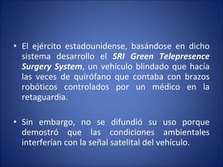 El ejército estadounidense, basándose en dicho sistema desarrollo el  SRI Green Telepresence Surgery System , un vehículo blindado que hacía las veces de quirófano que contaba con brazos robóticos controlados por un médico en la retaguardia. Sin embargo, no se difundió su uso porque demostró que las condiciones ambientales interferían con la señal satelital del vehículo. 