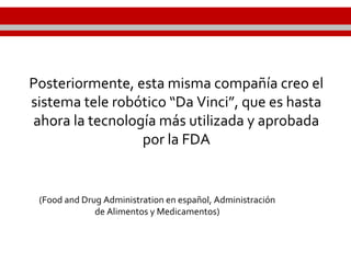 Posteriormente, esta misma compañía creo el
sistema tele robótico “Da Vinci”, que es hasta
ahora la tecnología más utilizada y aprobada
por la FDA
(Food and Drug Administration en español, Administración
de Alimentos y Medicamentos)
 