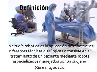 Definición
La cirugía robótica es la aplicación de robots a las
diferentes técnicas quirúrgicas y consiste en el
tratamiento de un paciente mediante robots
especializados manejados por un cirujano
(Galeano, 2012).
 