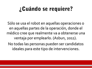 ¿Cuándo se requiere?
Sólo se usa el robot en aquellas operaciones o
en aquellas partes de la operación, donde el
médico cree que realmente va a obtenerse una
ventaja por emplearlo. (Asbun, 2011).
No todas las personas pueden ser candidatos
ideales para este tipo de intervenciones.
 