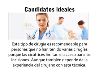 Candidatos ideales
Este tipo de cirugía es recomendable para
personas que no han tenido varias cirugías
porque las cicatrices limitan el acceso para las
incisiones. Aunque también depende de la
experiencia del cirujano con esta técnica.
 
