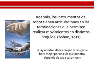 Además, los instrumentos del
robot tienen articulaciones en las
terminaciones que permiten
realizar movimientos en distintos
ángulos. (Asbun, 2011)
«Hay oportunidades en que la cirugía se
hace mejor por una vía que por otra,
depende de cada caso» Asbun
 