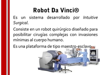 Robot Da Vinci®
Es un sistema desarrollado por Intuitive
Surgical.
Consiste en un robot quirúrgico diseñado para
posibilitar cirugías complejas con invasiones
mínimas al cuerpo humano.
Es una plataforma de tipo maestro-esclavo
 