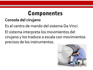 Componentes
Consola del cirujano
Es el centro de mando del sistema Da Vinci.
El sistema interpreta los movimientos del
cirujano y los traduce a escala con movimientos
precisos de los instrumentos.
 