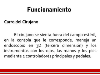Funcionamiento
Carro del Cirujano
El cirujano se sienta fuera del campo estéril,
en la consola que le corresponde, maneja un
endoscopio en 3D (tercera dimensión) y los
instrumentos con los ojos, las manos y los pies
mediante 2 controladores principales y pedales.
 