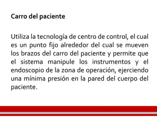 Carro del paciente
Utiliza la tecnología de centro de control, el cual
es un punto fijo alrededor del cual se mueven
los brazos del carro del paciente y permite que
el sistema manipule los instrumentos y el
endoscopio de la zona de operación, ejerciendo
una mínima presión en la pared del cuerpo del
paciente.
 