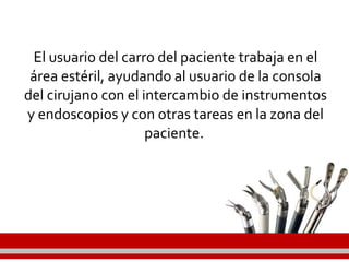 El usuario del carro del paciente trabaja en el
área estéril, ayudando al usuario de la consola
del cirujano con el intercambio de instrumentos
y endoscopios y con otras tareas en la zona del
paciente.
 