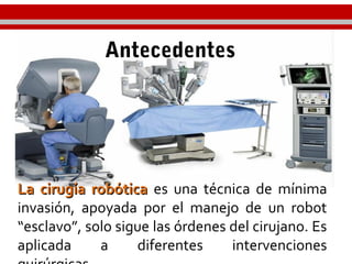 Antecedentes
La cirugía robóticaLa cirugía robótica es una técnica de mínima
invasión, apoyada por el manejo de un robot
“esclavo”, solo sigue las órdenes del cirujano. Es
aplicada a diferentes intervenciones
 