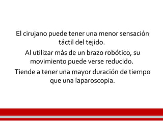 El cirujano puede tener una menor sensación
táctil del tejido.
Al utilizar más de un brazo robótico, su
movimiento puede verse reducido.
Tiende a tener una mayor duración de tiempo
que una laparoscopia.
 