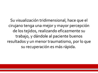 Su visualización tridimensional, hace que el
cirujano tenga una mejor y mayor percepción
de los tejidos, realizando eficazmente su
trabajo, y dándole al paciente buenos
resultados y un menor traumatismo, por lo que
su recuperación es más rápida.
 