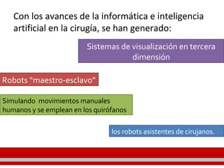 Con los avances de la informática e inteligencia
artificial en la cirugía, se han generado:
Simulando movimientos manuales
humanos y se emplean en los quirófanos
Sistemas de visualización en tercera
dimensión
Robots “maestro-esclavo”
los robots asistentes de cirujanos.
 