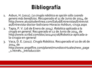Bibliografía
1. Asbun, H. (2011). La cirugía robótica es opción sólo cuando
genera más beneficios. Recuperado el 11 de Junio de 2014, de
http://www.atusaludenlinea.com/Salud/Entrevistas/Entrevist
as/Entrevista-doctor-boliviano-Horacio-Ashbun,-ciruja.aspx
2. Tapia, P. V. (26 de Enero de 2014). Robótica aplicada a la
cirugía en general. Recuperado el 12 de Junio de 2014, de
http://www.scribd.com/doc/202401726/Robotica-aplicada-a-
la-cirugia-en-general
3. Vaca, D. E. (2012). Cirugía Robótica. Recuperado el 10 de 06 de
2014, de
http://www.angelfire.com/planet/mundosvirtuales/new_page
_1.htm#1._Introducción
 
