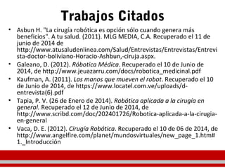 Trabajos Citados
• Asbun H. "La cirugía robótica es opción sólo cuando genera más
beneficios". A tu salud. (2011). MLG MEDIA, C.A. Recuperado el 11 de
junio de 2014 de
http://www.atusaludenlinea.com/Salud/Entrevistas/Entrevistas/Entrevi
sta-doctor-boliviano-Horacio-Ashbun,-ciruja.aspx.
• Galeano, D. (2012). Róbotica Médica. Recuperado el 10 de Junio de
2014, de http://www.jeuazarru.com/docs/robotica_medicinal.pdf
• Kaufman, A. (2011). Las manos que mueven el robot. Recuperado el 10
de Junio de 2014, de https://www.locatel.com.ve/uploads/d-
entrevista(6).pdf
• Tapia, P. V. (26 de Enero de 2014). Robótica aplicada a la cirugía en
general. Recuperado el 12 de Junio de 2014, de
http://www.scribd.com/doc/202401726/Robotica-aplicada-a-la-cirugia-
en-general
• Vaca, D. E. (2012). Cirugía Robótica. Recuperado el 10 de 06 de 2014, de
http://www.angelfire.com/planet/mundosvirtuales/new_page_1.htm#
1._Introducción
 