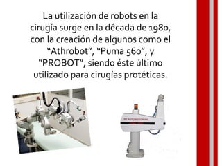 La utilización de robots en la
cirugía surge en la década de 1980,
con la creación de algunos como el
“Athrobot”, “Puma 560”, y
“PROBOT”, siendo éste último
utilizado para cirugías protéticas.
 