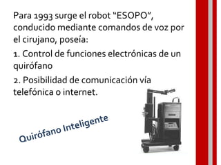 Para 1993 surge el robot “ESOPO”,
conducido mediante comandos de voz por
el cirujano, poseía:
1. Control de funciones electrónicas de un
quirófano
2. Posibilidad de comunicación vía
telefónica o internet.
Quirófano Inteligente
 