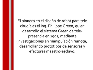 El pionero en el diseño de robot para tele
cirugía es el Ing. Philippe Green, quien
desarrollo el sistema Green de tele-
presencia en 1991, mediante
investigaciones en manipulación remota,
desarrollando prototipos de sensores y
efectores maestro-esclavo.
 