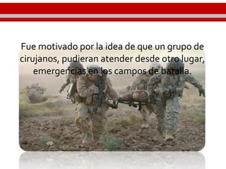 Fue motivado por la idea de que un grupo de
cirujanos, pudieran atender desde otro lugar,
emergencias en los campos de batalla.
 