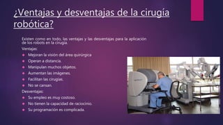 ¿Ventajas y desventajas de la cirugía
robótica?
Existen como en todo, las ventajas y las desventajas para la aplicación
de los robots en la cirugía.
Ventajas:
 Mejoran la visión del área quirúrgica
 Operan a distancia.
 Manipulan muchos objetos.
 Aumentan las imágenes.
 Facilitan las cirugías.
 No se cansan.
Desventajas:
 Su empleo es muy costoso.
 No tienen la capacidad de raciocinio.
 Su programación es complicada.
 