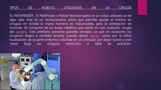 TIPOS DE ROBOTS UTILIZADOS EN LA CIRUGÍA
EL PATHFINDER : El PathFinder o Robot Neurocirujano es un robot utilizado ya de
algo rato. Este es un revolucionario robot que permite ayudar al medico en
cirugías en donde la mano humana es inalcanzable, para la extirpación de
tumores. Se compone de un brazo robótico que asiste en casi cualquier cirugía
del cerebro. Este artefacto presenta grandes ventajas, ya que en ocasiones los
cirujanos llegan a cometer errores cuando dañan tejidos sanos por la difícil
localización de la parte enferma o dañada en un principio por algún tumor y este
robot llega sin ninguna restricción o falta de precisión.
 