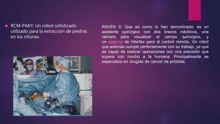  RCM-PAKY: Un robot sofisticado
utilizado para la extracción de piedras
en los riñones.
RAVEN II: Que es como lo han denominado, es un
asistente quirúrgico con dos brazos robóticos, una
cámara para visualizar el campo quirúrgico, y
un sistema de interfaz para el control remoto. Un robot
que además cumple perfectamente con su trabajo, ya que
es capaz de realizar operaciones con una precisión que
supera con mucho a la humana. Principalmente se
especializa en cirugías de cáncer de próstata.
 