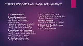 CIRUGÍA ROBÓTICA APLICADA ACTUALMENTE
 Cartera de Servicios
1.- Área Esófago-gástrica
- Cirugía de la Acalasia
- Reparación de las hernias
diafragmáticas
- Cirugía del Reflujo gastroesofágico.
- Cirugía del cáncer de esófago
- Cirugía del cáncer de estómago.
2.- Área hepato-bilio-pancreática
- Cirugía de los tumores de páncreas
- Cirugía de los tumores de la vía biliar
- Cirugía biliar reconstructiva.
3.- Cirugía del colon y recto
- Cirugía del cáncer de recto
- Cirugía del cáncer de colon
- Cirugía de los divertículos de colon
- Cirugía del prolapso rectal
4.- Cirugía endocrina
- Cirugía de la glándula suprarrenal
5.- Cirugía de la Obesidad Mórbida
- Cirugía Colorectal
- Cirugía Gastrointestinal
 
