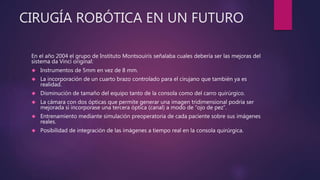 CIRUGÍA ROBÓTICA EN UN FUTURO
En el año 2004 el grupo de Instituto Montsouiris señalaba cuales debería ser las mejoras del
sistema da Vinci original:
 Instrumentos de 5mm en vez de 8 mm.
 La incorporación de un cuarto brazo controlado para el cirujano que también ya es
realidad.
 Disminución de tamaño del equipo tanto de la consola como del carro quirúrgico.
 La cámara con dos ópticas que permite generar una imagen tridimensional podría ser
mejorada si incorporase una tercera óptica (canal) a modo de “ojo de pez”.
 Entrenamiento mediante simulación preoperatoria de cada paciente sobre sus imágenes
reales.
 Posibilidad de integración de las imágenes a tiempo real en la consola quirúrgica.
 