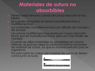Materiales de sutura no
absorbibles









Tienen fuerza tensora y producen poca reacción en los
tejidos
Se pueden encontrar en forma monofilamentosa o
multifilamentosa
Los materiales monofilamentosos son difíciles de manejar y
de anudar.
Las suturas multifilamentosas producen mayor reacción
tisular que las monofilamentosas, pero son más fáciles de
manejar.
Cuando se utiliza materiales no absorbibles en suturas
internas, se procura dejar la cantidad mínima necesaria
de material de sutura, ya que es material extraño para el
organismo
Por esta razón los cabos del material de sutura se deben
cortar junto al nudo.

 