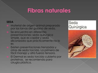 Fibras naturales
SEDA
 Material de origen animal preparado
por las larvas del gusano de seda.
 Se encuentra en diferentes
presentaciones: seda quirúrgica
simple, que es capilar y seda
siliconizada que prácticamente no lo
es
 Existen presentaciones trenzadas y
otras de seda torcida. La primera de
fácil manejo y alta fuerza tensora.
 El Dermal es seda torcida cubierta por
proteínas, se recomienda para
cirugía plástica.

 
