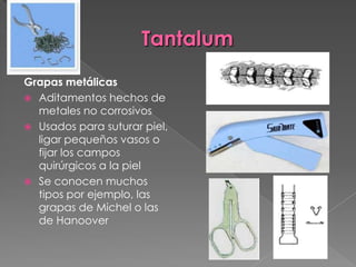 Tantalum
Grapas metálicas
 Aditamentos hechos de
metales no corrosivos
 Usados para suturar piel,
ligar pequeños vasos o
fijar los campos
quirúrgicos a la piel
 Se conocen muchos
tipos por ejemplo, las
grapas de Michel o las
de Hanoover

 