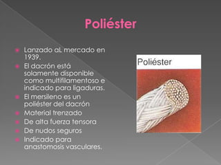 Poliéster










Lanzado aL mercado en
1939.
El dacrón está
solamente disponible
como multifilamentoso e
indicado para ligaduras.
El mersileno es un
poliéster del dacrón
Material trenzado
De alta fuerza tensora
De nudos seguros
Indicado para
anastomosis vasculares.

 