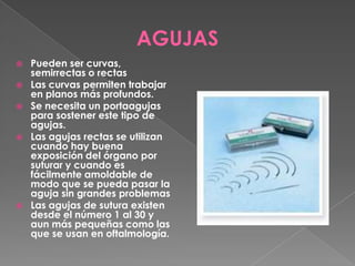 AGUJAS









Pueden ser curvas,
semirrectas o rectas
Las curvas permiten trabajar
en planos más profundos.
Se necesita un portaagujas
para sostener este tipo de
agujas.
Las agujas rectas se utilizan
cuando hay buena
exposición del órgano por
suturar y cuando es
fácilmente amoldable de
modo que se pueda pasar la
aguja sin grandes problemas
Las agujas de sutura existen
desde el número 1 al 30 y
aun más pequeñas como las
que se usan en oftalmología.

 