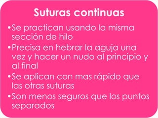 Suturas continuas
•Se practican usando la misma
sección de hilo
•Precisa en hebrar la aguja una
vez y hacer un nudo al principio y
al final
•Se aplican con mas rápido que
las otras suturas
•Son menos seguros que los puntos
separados

 
