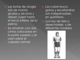 



Las botas de cirugía
son de manta
gruesa o de lona y
deben cubrir hasta
el tercio inferior de la
pierna.
Se amarran con dos
cintas colocadas en
la parte superior y se
usan sobre el
calzado normal





Los cubre boca,
gorros y escafandras
son indispensables
en quirófano.
Los hay de tela o
desechables y de
diferentes modelos

 