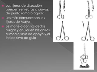




Las tijeras de disección
pueden ser rectas o curvas,
de punta roma o aguda
Las más comunes son las
tijeras de Mayo
Se maneja con los dedos
pulgar y anular en los anillos,
el medio sirve de apoyo y el
índice sirve de guía

 