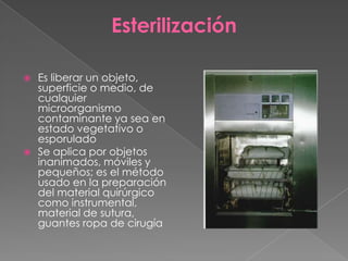 Esterilización
Es liberar un objeto,
superficie o medio, de
cualquier
microorganismo
contaminante ya sea en
estado vegetativo o
esporulado
 Se aplica por objetos
inanimados, móviles y
pequeños; es el método
usado en la preparación
del material quirúrgico
como instrumental,
material de sutura,
guantes ropa de cirugía


 